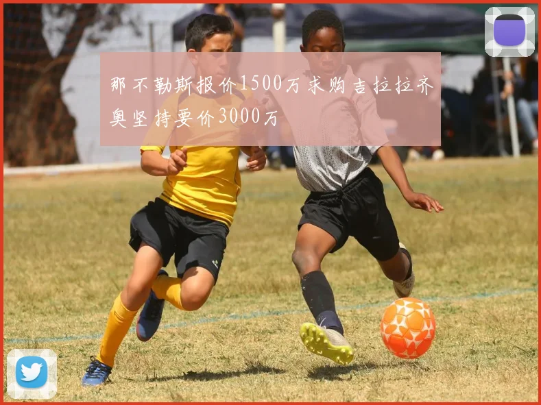 那不勒斯报价1500万求购吉拉拉齐奥坚持要价3000万