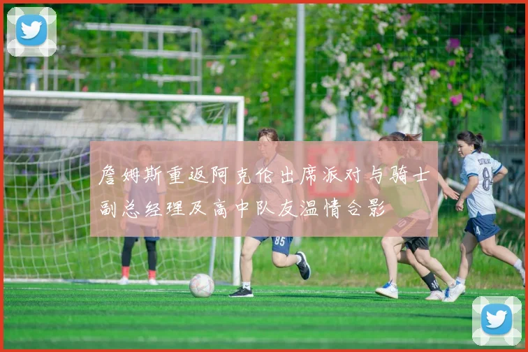 詹姆斯重返阿克伦出席派对与骑士副总经理及高中队友温情合影