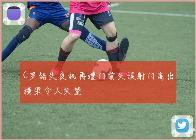 C罗错失良机再遭门前失误射门高出横梁令人失望