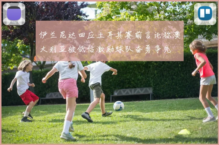 伊兰昆达回应土耳其赛前言论称澳大利亚被低估激励球队奋勇争先
