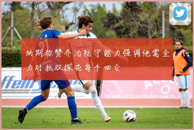 纳斯称赞乔治防守能力强调他需全力对抗双探花每个回合