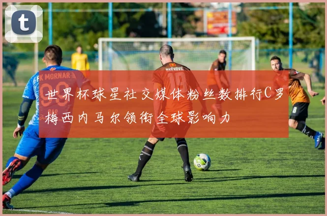 世界杯球星社交媒体粉丝数排行C罗梅西内马尔领衔全球影响力