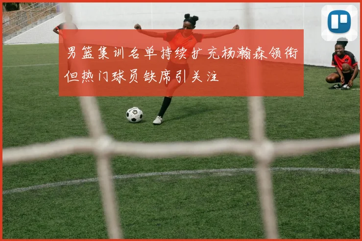 男篮集训名单持续扩充杨瀚森领衔但热门球员缺席引关注