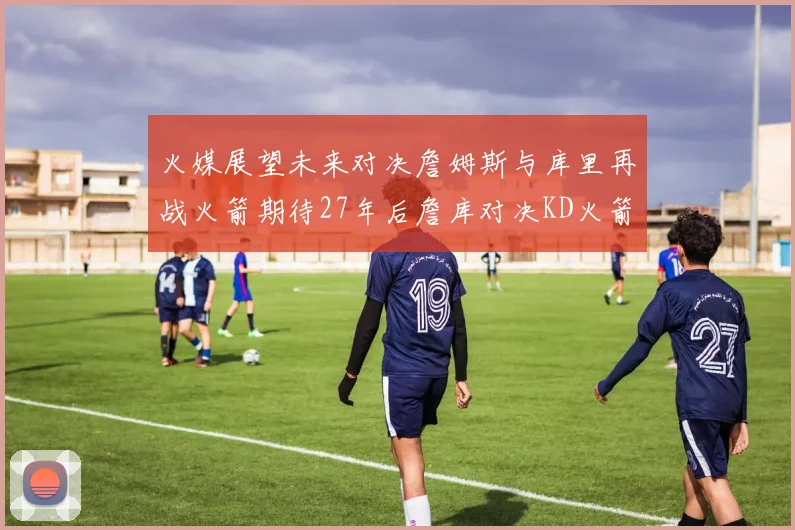 火媒展望未来对决詹姆斯与库里再战火箭期待27年后詹库对决KD火箭