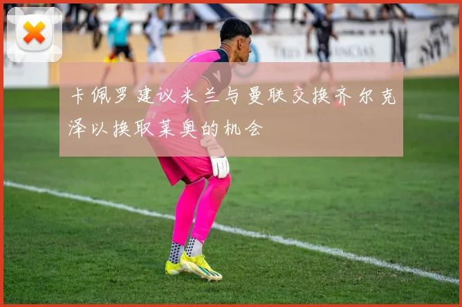 卡佩罗建议米兰与曼联交换齐尔克泽以换取莱奥的机会