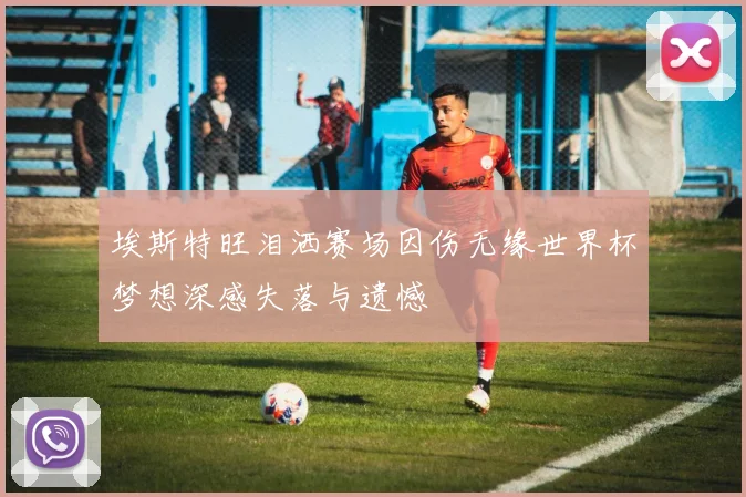 埃斯特旺泪洒赛场因伤无缘世界杯梦想深感失落与遗憾