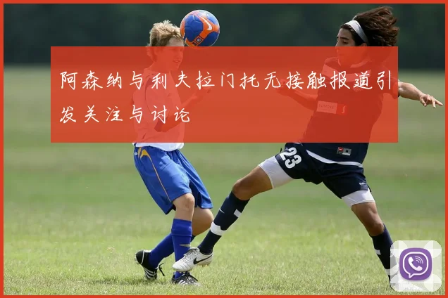 阿森纳与利夫拉门托无接触报道引发关注与讨论