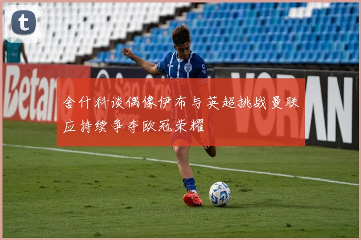 舍什科谈偶像伊布与英超挑战曼联应持续争夺欧冠荣耀