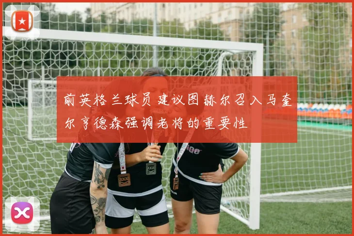 前英格兰球员建议图赫尔召入马奎尔亨德森强调老将的重要性