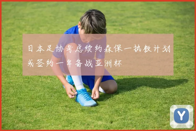 日本足协考虑续约森保一执教计划或签约一年备战亚洲杯