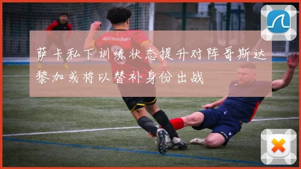 萨卡私下训练状态提升对阵哥斯达黎加或将以替补身份出战