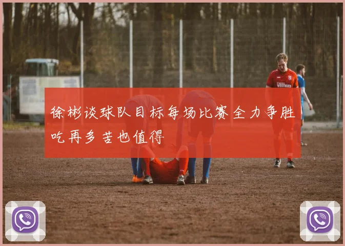 徐彬谈球队目标每场比赛全力争胜吃再多苦也值得