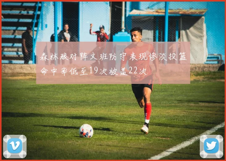 森林狼对阵文班防守表现惨淡投篮命中率低至19次被盖22次