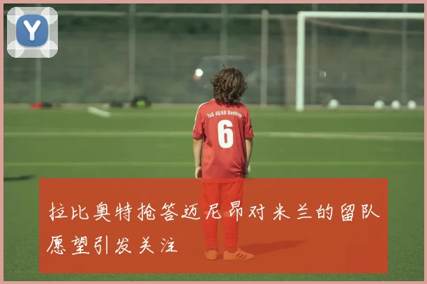 拉比奥特抢答迈尼昂对米兰的留队愿望引发关注