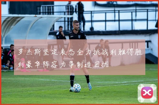 罗杰斯坚定表态全力挑战利雅得胜利豪华阵容力争制造困扰