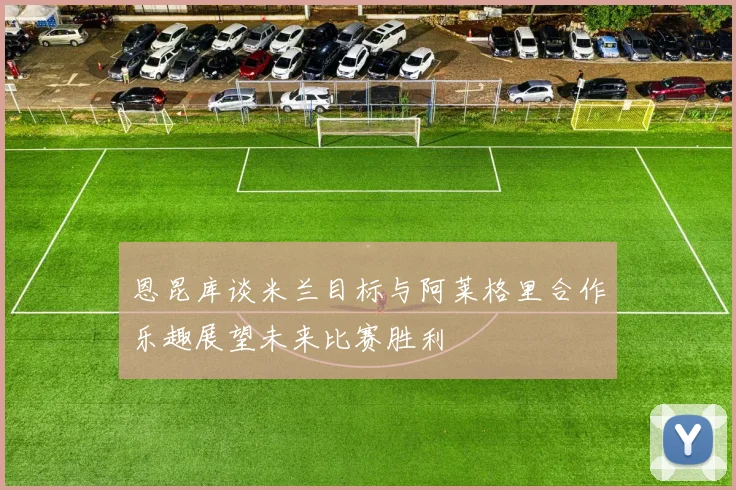 恩昆库谈米兰目标与阿莱格里合作乐趣展望未来比赛胜利