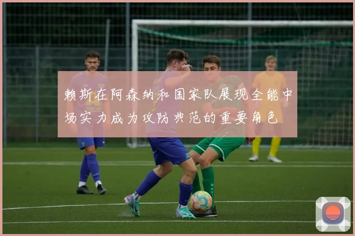 赖斯在阿森纳和国家队展现全能中场实力成为攻防典范的重要角色
