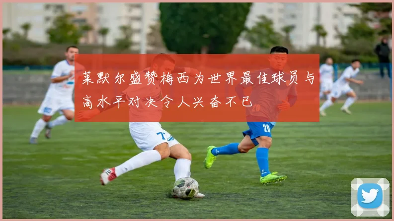 莱默尔盛赞梅西为世界最佳球员与高水平对决令人兴奋不已