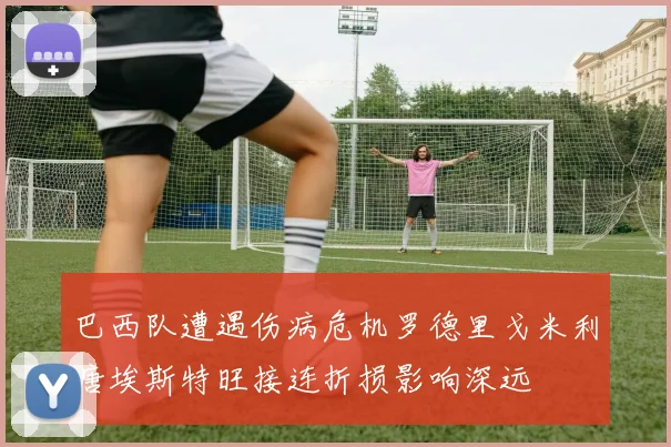 巴西队遭遇伤病危机罗德里戈米利唐埃斯特旺接连折损影响深远