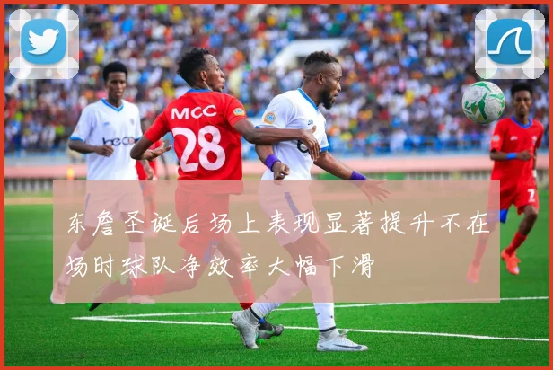 东詹圣诞后场上表现显著提升不在场时球队净效率大幅下滑