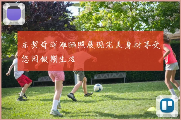 东契奇海滩晒照展现完美身材享受悠闲假期生活