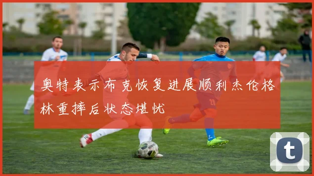 奥特表示布克恢复进展顺利杰伦格林重摔后状态堪忧