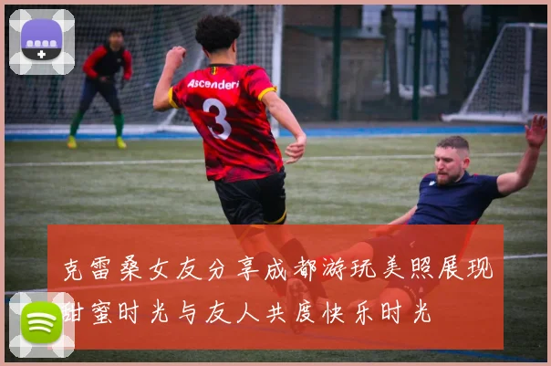 克雷桑女友分享成都游玩美照展现甜蜜时光与友人共度快乐时光
